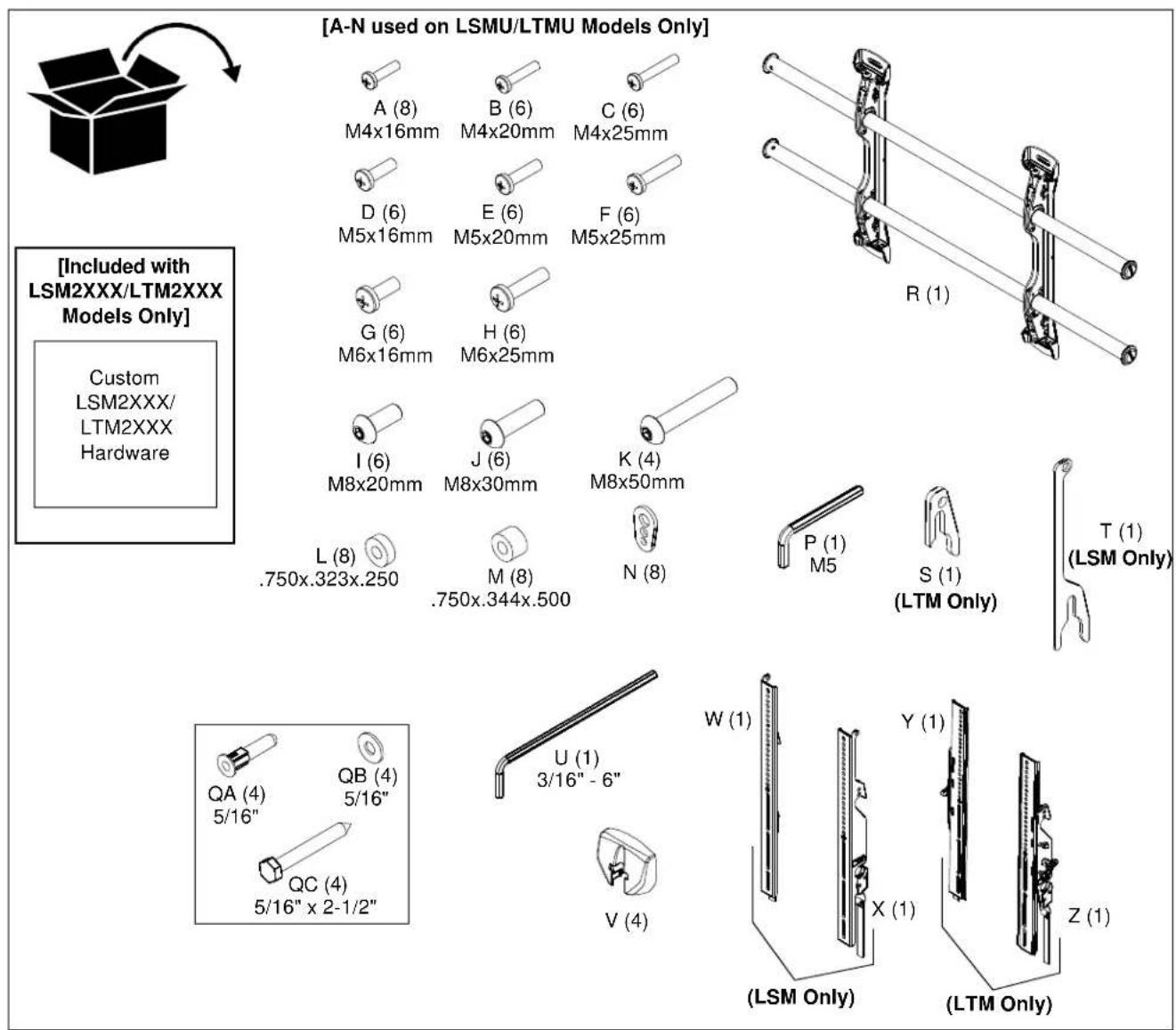 [A-N used on LSMU/LTMU Models Only] A (8) M4x16mm B (6) M4x20mm C (6) M4x25mm D (6) M5x16mm E (6) M5x20mm F (6) M5x25mm G (6) M6x16mm H (6) M6x25mm I (6) M8x20mm J (6) M8x30mm K (4) M8x50mm L (8) .750x.323x.250 M (8) .750x.344x.500 N (8) P (1) M5 S (1) (LTM Only) T (1) (LSM Only) Custom LSM2XXX/ LTM2XXX Hardware QA (4) 5/16" QB (4) 5/16" QC (4) 5/16" x 2-1/2" U (1) 3/16" - 6" V (4) W (1) Y (1) X (1) Z (1) (LSM Only) (LTM Only)