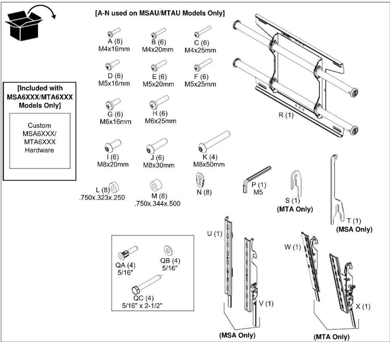 [A-N used on MSAU/MTAU Models Only] A (8) M4x16mm B (6) M4x20mm C (6) M4x25mm D (6) M5x16mm E (6) M5x20mm F (6) M5x25mm G (6) M6x16mm H (6) M6x25mm I (6) M8x20mm J (6) M8x30mm K (4) M8x50mm L (8) .750x.323x.250 M (8) .750x.344x.500 N (8) P (1) M5 S (1) (MTA Only) T (1) (MSA Only) QA (4) 5/16" QB (4) 5/16" QC (4) 5/16" x 2-1/2" U (1) V (1) W (1) X (1) (MSA Only) (MTA Only) [Included with MSA6XXX/MTA6XXX Models Only] Custom MSA6XXX/ MTA6XXX Hardware