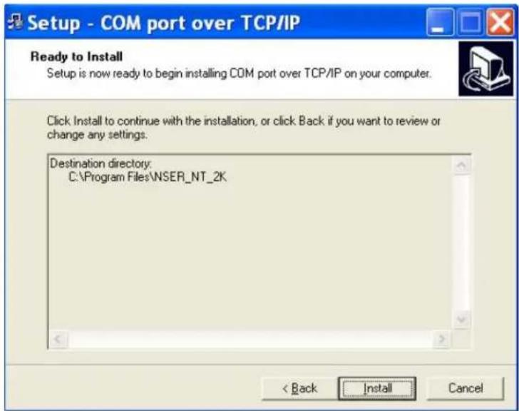 Setup - COM port over TCP/IP Ready to Install Setup is now ready to begin installing COM port over TCP/IP on your computer. Click Install to continue with the installation, or click Back if you want to review or change any settings. Destination directory: C:\Program Files\NSER_NT_2K < Back Install Cancel