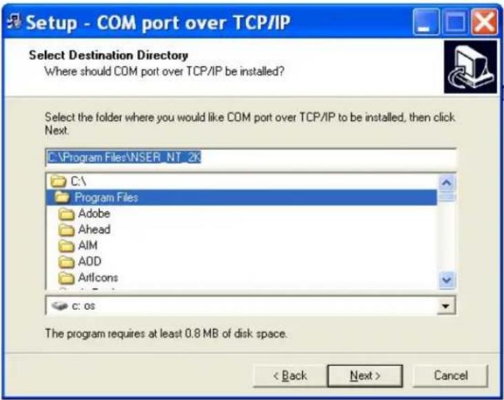 Setup - COM port over TCP/IP Select Destination Directory Where should COM port over TCP/IP be installed? Select the folder where you would like COM port over TCP/IP to be installed, then click Next: C:\Program Files\NSER NT 2K C:\ Program Files Adobe Ahead AIM ADD Articons c: os The program requires at least 0.8 MB of disk space. < Back Next > Cancel