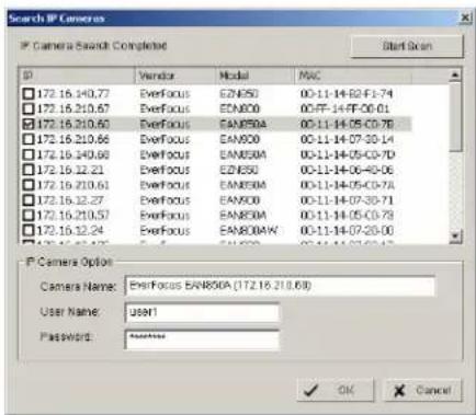 Search IP Cameras IP Camera Search Complete Start Scan ID Vendor Model MAC 172.16.140.77 EverFocus E2N50 00-11-14-82-F1-74 172.16.210.67 EverFocus E2N00 00-FF-14-FF-C6-01 172.16.210.60 EverFocus EAN80A 00-11-14-05-C0-76 172.16.210.66 EverFocus EAN80C 00-11-14-07-30-14 172.16.240.66 EverFocus EAN80A 00-11-14-05-C0-7D 172.16.12.21 EverFocus E2N50 00-11-14-06-40-06 172.16.210.61 EverFocus EAN80A 00-11-14-05-C0-7A 172.16.12.27 EverFocus EAN80C 00-11-14-07-30-71 172.16.210.57 EverFocus EAN80A 00-11-14-05-C0-7B 172.16.12.24 EverFocus EAN80AW 00-11-14-07-20-00 IP Camera Option Camera Name: EverFocus EAN80A (172.16.210.69) User Name: user1 Password: OK Cancel