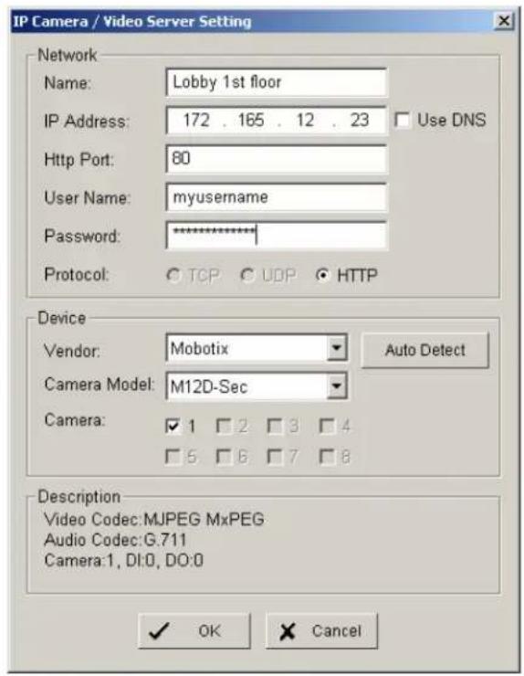 IP Camera / Video Server Setting Network Name: Lobby 1st floor IP Address: 172 . 165 . 12 . 23 Use DNS Http Port: 80 User Name: myusername Password: ********** Protocol: ○ TCP ○ UDP ○ HTTP Device Vendor: Mobotix Auto Detect Camera Model: M12D-Sec Camera: ✓ 1 ✓ 2 ✓ 3 ✓ 4 ✓ 5 ✓ 6 ✓ 7 ✓ 8 Description Video Codec:MJPEG MxPEG Audio Codec:G.711 Camera:1, DI:0, DO:0 ✓ OK Cancel