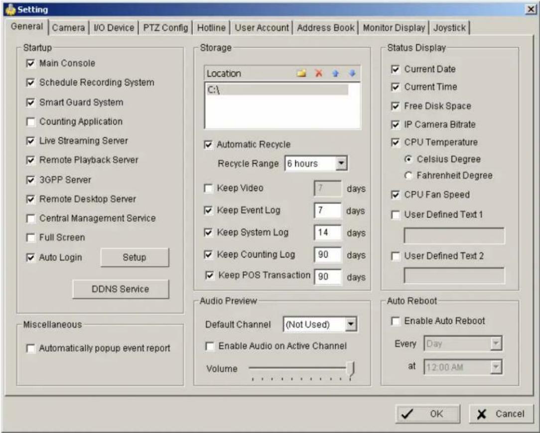 Setting General | Camera | I/O Device | PTZ Config | Hotline | User Account | Address Book | Monitor Display | Joystick | Startup ✓ Main Console ✓ Schedule Recording System ✓ Smart Guard System □ Counting Application ✓ Live Streaming Server ✓ Remote Playback Server ✓ 3GPP Server ✓ Remote Desktop Server □ Central Management Service □ Full Screen ✓ Auto Login Setup DDNS Service Miscellaneous □ Automatically popup event report Storage Location C:\ ✓ Automatic Recycle Recycle Range 6 hours □ Keep Video 7 days ✓ Keep Event Log 7 days ✓ Keep System Log 14 days ✓ Keep Counting Log 90 days ✓ Keep POS Transaction 90 days Status Display ✓ Current Date ✓ Current Time ✓ Free Disk Space ✓ IP Camera Bitrate ✓ CPU Temperature ○ Celsius Degree ○ Fahrenheit Degree ✓ CPU Fan Speed □ User Defined Text 1 □ User Defined Text 2 Audio Preview Default Channel (Not Used) □ Enable Audio on Active Channel Volume Auto Reboot □ Enable Auto Reboot Every Day at 12:00 AM ✓ OK Cancel