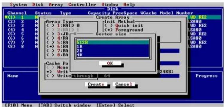 System Disk Array Controller Window Help Disk Channel Status Type Capacity FreeSpace WCache Model Number (1) 1 N (2) 2 N (3) 3 N (4) 4 N (5) 5 N (6) 6 N (7) 7 N (8) 8 N Array Type ( ) 1:RAID 0 ( ) 2:RAID 1 ( ) 3:JB ( ) 4:RA ( ) 5:RA (•) 6:RA ( ) 7:RA ( ) 8:RA Create Array Init Method ( ) Quick init (•) Foreground Sector size 512B 1K 2K 4K Cache Po ( ) None •> Writ ( ) Write-through 64 OK 24KB) Create Cancel None Progress [F10] Menu [TAB] Switch window [Eater] Select