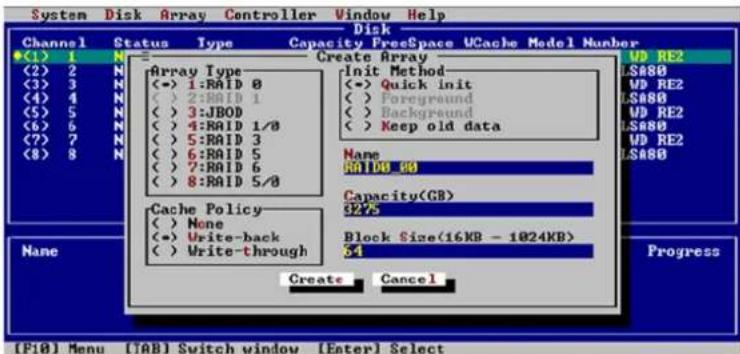 System Disk Array Controller Window Help Disk Channel Status Type Capacity FreeSpace UCache Model Number (1) 1 N Create Array (2) 2 N Array Type Init Method (3) 3 N (<->) 1:RAID 0 (<->) Quick init (4) 4 N (<->) 2:RAID 1 (<->) Foreground (5) 5 N (<->) 3:JBOD (<->) Background (6) 6 N (<->) 4:RAID 1/0 (<->) Keep old data (7) 7 N (<->) 5:RAID 3 (<->) (8) 8 N (<->) 6:RAID 5 (<->) Keep old data (9) 9 N (None) (10) 10 RATIO 100 Cache Policy Capacity(G8) (11) None (225) (12) Write-back Block Size(16KB - 1024KB) (13) Write-through (54) Create Cancel Progress (F10) Menu ([AB] Switch window [Enter] Select