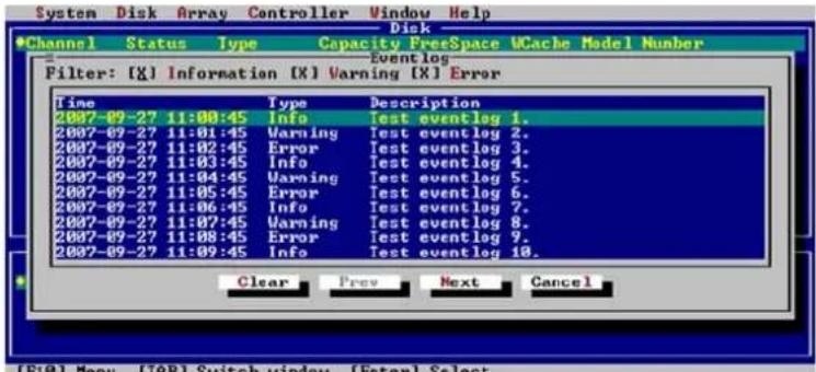 System Disk Array Controller Window Help Disk Channel Status Type Capacity FreeSpace UCache Model Number Eventlog Filter: [X] Information [X] Warning [X] Error Time Type Description 2007-09-27 11:00:45 Info Test event log 1. 2007-09-27 11:01:45 Warning Test event log 2. 2007-09-27 11:02:45 Error Test event log 3. 2007-09-27 11:03:45 Info Test event log 4. 2007-09-27 11:04:45 Warning Test event log 5. 2007-09-27 11:05:45 Error Test event log 6. 2007-09-27 11:06:45 Info Test event log 7. 2007-09-27 11:07:45 Warning Test event log 8. 2007-09-27 11:08:45 Error Test event log 9. 2007-09-27 11:09:45 Info Test event log 10. Clear Prev Next Cancel [F10] Menu [TAB] Switch window [Enter] Select