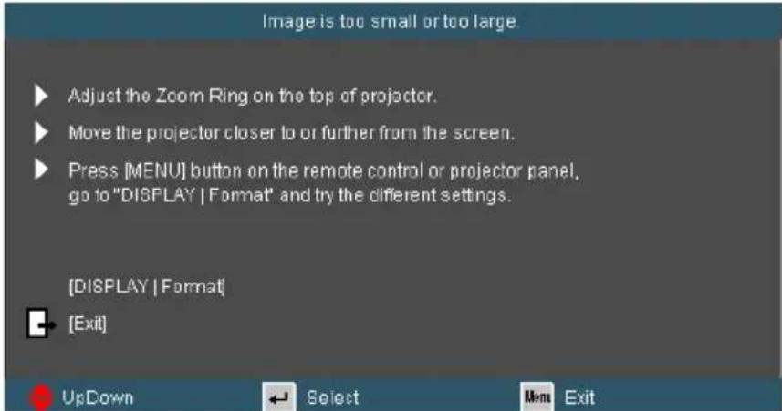 Image is too small or too large. ▶ Adjust the Zoom Ring on the top of projector. ▶ Move the projector closer to or further from the screen. ▶ Press [MENU] button on the remote control or projector panel, go to "DISPLAY | Format" and try the different settings. [DISPLAY | Format] ◀ [Exit] UpDown Select Men Exit