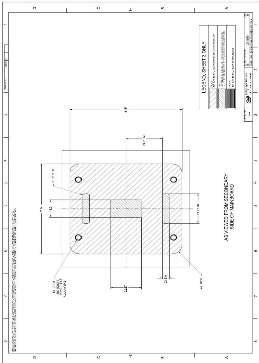8 7 6 5 4 3 1 THIS DRAWING CONTAINS INTEL CORPORATION CONFIDENTIAL INFORMATION IT IS DISCLOSED IN CONFIDENCE AND ITS CONTENTS MAY NOT BE DISCLOSED. REPRODUCED, DISPLAYED OR MODIFIED, WITHOUT THE PRIOR WRITTEN CONSENT OF INTEL CORPORATION 4X Ø 4.8 NO ROUTE ZONE THRU ALL LAYERS 71.5 14.0 R TYP1.00 22.37 2X 26.50 81.5 B 4X R7.0 2X 23.40 A AS VIEWED FROM SECONDARY SIDE OF MAINBOARD LEGEND, SHEET 3 ONLY A: 100% B: 100% C: 100% D: 100% E: 100% F: 100% G: 100% H: 100% I: 100% J: 100% K: 100% L: 100% M: 100% N: 100% O: 100% P: 100% Q: 100% R: 100% S: 100% T: 100% U: 100% V: 100% W: 100% X: 100% Y: 100% Z: 100% AB: 100% AC: 100% AD: 100% EA: 100% FA: 100% GG: 100% GH: 100% IH: 100% IJ: 100% KK: 100% LP: 100% M: 100% N: 100% O: 100% P: 100% Q: 100% R: 100% S: 100% T: 100% U: 100% V: 100% W: 100% X: 100% Y: 100% Z: C G1195D D B SCALE 1.00% DO NOT SCALE ZOOMB SHEET 3 OF 4
