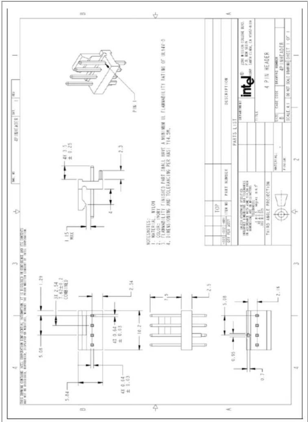 THIS DRAWING CONTAINS INTEL CORPORATION CONFIDENTIAL INFORMATION. IT IS DISCLOSED IN CONFIDENCE AND ITS CONTENTS MAY NOT BE DISCLOSED, REPRODUCED, DISPLAYED ON MODIFIED, WITHOUT THE PRIOR WRITTEN CONSENT OF INTEL COMPOSITION. B 5.84 3X 2.54 7.62±0.2 COMBINED 4X 0.64 ±0.03 10.2 2.54 1.15 MAX 4X 3.5 ±0.25 4 2.3 PIN 1 A 7.5 2.5 0.95 5.08 0.7 2.16 NOTESNOTES: I. MATERIAL, NYLON 2. COLOR: IYORY 3. FLAMMABILITY FINISHED PART SHALL HAVE A MINIMUM UL FLAMMABILITY RATING OF UL94V-0 4. DIMENSIONING AND TOLERANCING PER ANSI Y14.5M. TOP +003 -002 -001 ITEM NO PART NUMBER DESCRIPTION OFF PER ASST PARTS LIST UNLESS OTHERWISE SPECIFIED INSCRITIPT DIMENSIONS INTOLERANCES IN ACCORDANCE WITH ARM Y14.5M Y99 DIMENSIONS ARE IN MILLIMETERS. TOLERANCES: 1 ±0.5 ANGLES ±0.7 XX ±0.26 XXX ±0.025 TITLE THIRD ANGLE PROJECTION MATERIAL: F UNTUM: DESCRIPTION: DEPARTMENT D 2200 MISSION COLLEGE BLVD. P.O. BOX 58119 CORP TANTA CLARA, CA 95162-B119 4 PIN HEADER SIZE CASE CODE DRAWING NUMBER B 4PINHEADER SCALE: 4.1 DO NOT SCALE BRANDING SHEET 1 OF 1 4 3 2 1
