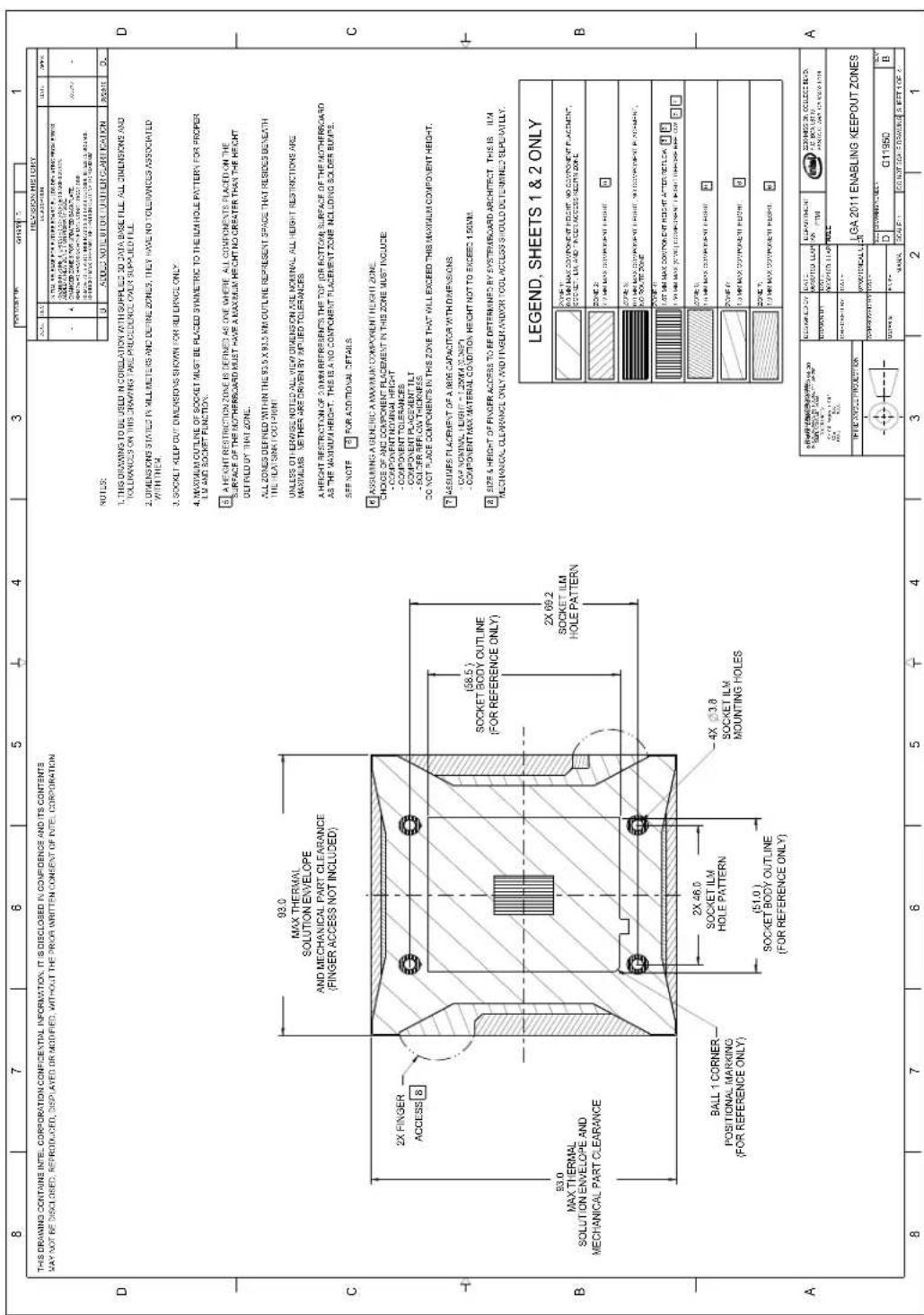 THIS DRAWING CONTAINS INTEL. CORPORATION CONFIDENTIAL INFORMATION, IT IS DISCLOSED IN CONFIDENCE AND ITS CONTENTS MAY NOT BE DISCLOSED, REPRODUCED, DISPLAYED OR MODIFIED, WITHOUT THE PRIOR WRITTEN CONSENT OF INTEL. CORPORATION D 93.0 MAX THERMAL SOLUTION ENVELOPE AND MECHANICAL PART CLEARANCE (FINGER ACCESS NOT INCLUDED) 2X FINGER ACCESS 8 93.0 MAX THERMAL SOLUTION ENVELOPE AND MECHANICAL PART CLEARANCE BALL 1 CORNER- POSITIONAL MARKING (FOR REFERENCE ONLY) SOCKET ILM HOLE PATTERN (51.0 ) SOCKET BODY OUTLINE (FOR REFERENCE ONLY) 2X 69.2 SOCKET ILM HOLE PATTERN (58.5 ) SOCKET BODY OUTLINE (FOR REFERENCE ONLY) 4X 3.8 SOCKET ILM MOUNTING HOLES NOTES: 1. THIS DRAWING TO BE USED IN CORDINATION WITH SUPPLIED 3D DATA BASE FILE ALL DIMENSIONS AND TOLERANCES ON THIS DRAWING SALE PROCEDURE OVER SUPPLIED FILE. 2. DIMENSIONS STATED IN MILLIMETERS AND DINEZ ZONES, THEY HAVE NO TOLERANCES ASSOCIATED WITH THE. 3. SOCKET KEEP OUT DIMENSIONS SHOWN FOR REFERENCE ONLY. 4. MAXIMUM OUTLINE OF SOCKET MUST BE PLACED SYMMETRIC TO THE ILM HOLE PATTERN FOR PROPER LIM AND SOCKET FUNCTION. 5. A HEIGHT RESTRICTION ZONE IS DEFINED AS ONE WHERE ALL COMPONENTS PLACED ON THE SURFACE OF THE MOTHERBOARD MUST HAVE A MAXIMUM HEIGHT NO CREATER THAN THE HEIGHT DUTFIELD BY THAT ZONE. ALL ZONES DEFINED WITHIN THE 93.5 X 93.5 KM OUTLINE REPRESENT SPACE THAT RESIDES BENEFIT THE ILM SINK FOOTPRINT. UNLESS OTHERWISE NOTED ALL VIEW OWDENS ON ARE NORMAL ALL HEIGHT RESTRICTIONS ARE MAXIMUMS. METHER ARE DRIVEN BY IMPLIED TOLERANCES. A HEIGHT RESTRICTION OF 3.0 MM REFRENS TO THE TOP FOR BOTTOM SURFACE OF THE MOTHERBOARD AS THE MAXIMUM HEIGHT. THIS IS A NO COMPONENT PLACEMENT ZONE INCLUDING SOLDER BUMPS. SEE NOTE: FOR ADDITIONAL DETAILS. 6 ASSUMING A GENERIC A MAXIMUM COMPONENT HEIGHT ZONE. CHOICE OF AND COMPONENT PLACEMENT IN THIS ZONE MUST INCLUDE: - COMPONENT MINIMAL HEIGHT - COMPONENT TOLERANCES - COMPONENT PLACEMENT TILT - SOLDER REFLOW THICKNESS. DO NOT PLACE COMPONENTS IN THIS ZONE THAT WILL EXCEED THIS MAXIMUM COMPONENT HEIGHT. 7 ASSUMERS PLACEMENT OF A BIGG CAPACITOR WITH DIMENSIONS: - CAP NONINAL HEIGHT = 1.2MM (0.9MP) - COMPONENT MAX MATERIAL CONDITION HEIGHT NOT TO EXCEED 1.50MM. 8 SIZE & HEIGHT OF FINGER ACCESS TO BE DETERMINED BY SYSTEMBOARD ARCHITECT. THIS IS ILN MECHANICAL CLEAVANCE ONLY AND FINGER ANOXY TOOL ACCESS SHOULD DETERMINED SLIPERALLY. LEGEND, SHEETS 1 & 2 ONLY 2024-1: 90.0 MIN MAX COMPONENT HEIGHT NO COMPONENT PLACEMENT, COSSET - ILM AND POCKET ACCESS LIMITATION ZONE. ZONE 2: 7 MIN MAX COMPONENT HEIGHT ZONE 3: 90.0 MIN MAX COMPONENT HEIGHT NO COMPONENT PLACEMENT, NO POCKET ZONE. ZONE 4: 1.0 MIN MAX COMPONENT HEIGHT ZONE 5: 1.0 MIN MAX COMPONENT HEIGHT ZONE 6: 1.0 MIN MAX COMPONENT HEIGHT ZONE 7: 1.0 MIN MAX COMPONENT HEIGHT LEGEND, SHEETS 1 & 2 ONLY 2024-1: 90.0 MIN MAX COMPONENT HEIGHT NO COMPONENT PLACEMENT, COSSET - ILM AND POCKET ACCESS LIMITATION ZONE. ZONE 2: 7 MIN MAX COMPONENT HEIGHT ZONE 3: 90.0 MIN MAX COMPONENT HEIGHT NO COMPONENT PLACEMENT, NO POCKET ZONE. ZONE 4: 1.0 MIN MAX COMPONENT HEIGHT ZONE 5: 1.0 MAX COMPONENT HEIGHT ZONE 6: 1.0 MIN MAX COMPONENT HEIGHT LOGA 2011 ENABLING KEEPOUT ZONES C11950 B A
