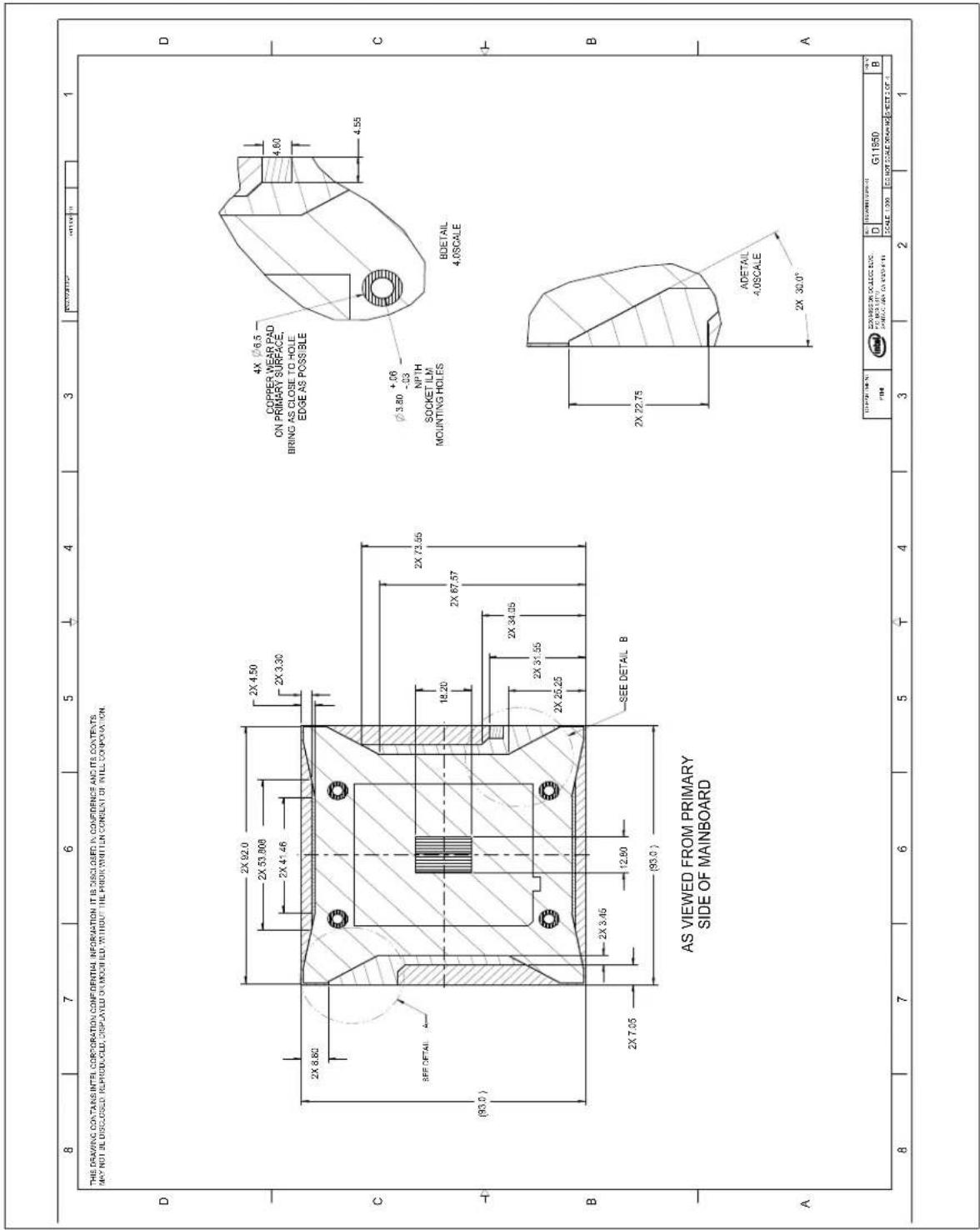 8 7 6 5 4 3 1 THIS DRAWING CONTAINS INTEL CORPORATION CONFIDENTIAL INFORMATION IT IS DISCLOSED IN CONFIDENCE AND ITS CONTENTS. MAY NOT BE DISCLOSED REPRODUCED, DISPLAYED OR MOINED WITHOUT THE PRIOR WRITTEN CONSENT OF INTEL CORPORATION. D 2X 92.0 2X 53.808 2X 41.46 2X 4.50 2X 3.30 2X 8.80 C SEE DETAIL A (93.0) 18.20 2X 67.57 2X 31.55 2X 25.25 2X 7.05 12.80 (93.0) 2X 73.55 SEE DETAIL B AS VIEWED FROM PRIMARY SIDE OF MAINBOARD B A 1 4X Ø6.5 COPPER WEAR PAD ON PRIMARY SURFACE, BRING AS CLOSE TO HOLE EDGE AS POSSIBLE Ø3.80 +06 -03 N1TH SOCKET ILM MOUNTING HOLES BODETAIL 4.0SCALE 2X 22.75 ADETAIL 4.0SCALE 2X 30.0° D G11550 B 100% F104 Z-0000000000000000000000000000000000000000000000000000000000000000000000000000000000000