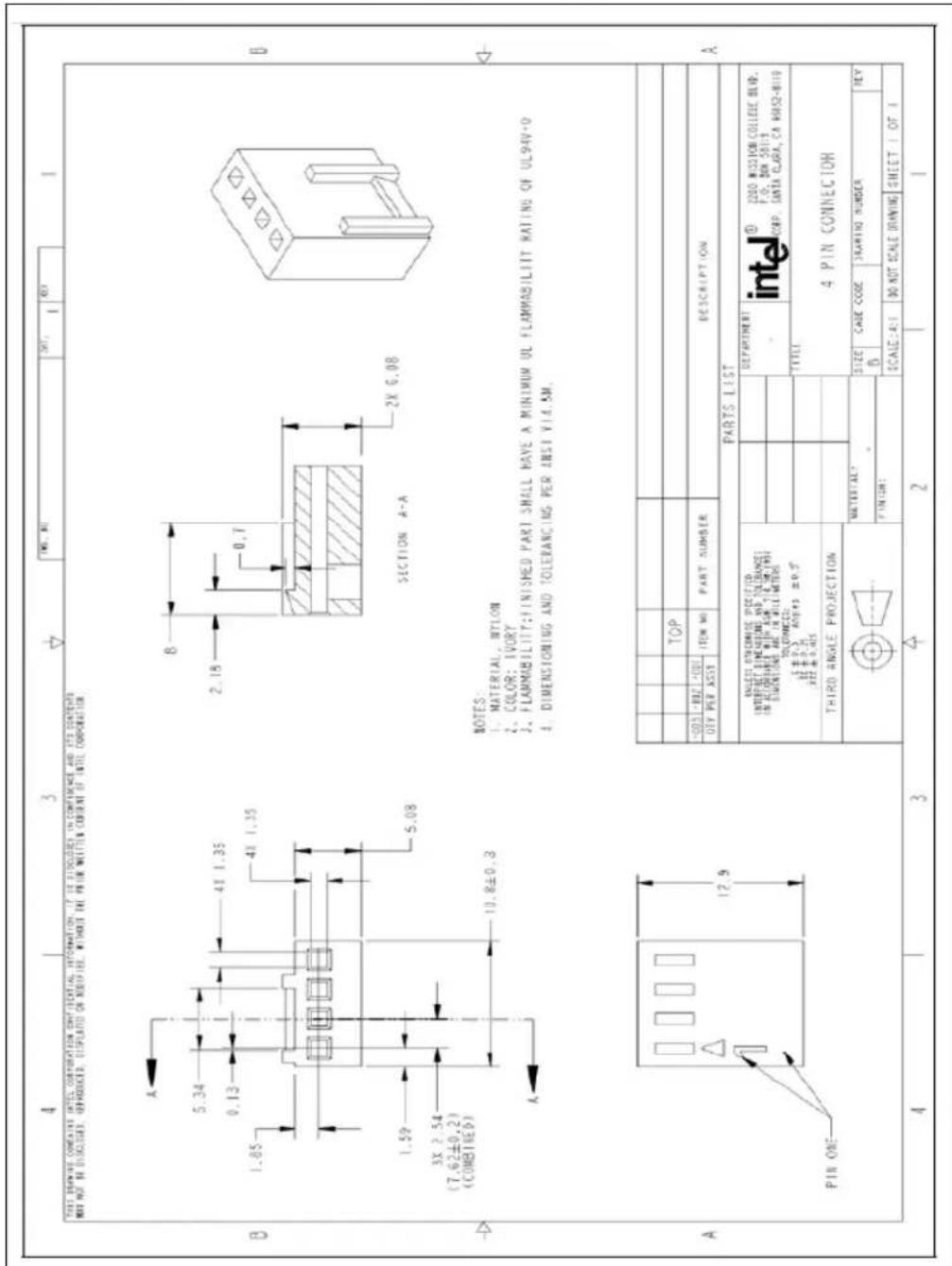 THIS DRAWING CONTAINS INTEL CORPORATION OF ITSELF, INFORMATION. IF IS ASSOCIATES IN CONFERENCE AND ITS CONTENTS NOT NOT BE DISCUSSED, DEPRODUCED, DISPLATED ON INDIVITED, WITHOUT THE PRINT WRITTEN CONSENT OF INTEL CORPORATION. A 5.34 0.13 1.85 4X 1.35 4X 1.35 1.59 3X 2.54 (7.62±0.2) (COMBINED) 5.08 10.8±0.3 B SECTION A-A 2X 6.08 A PIN ONE 12.9 NOTES: 1. MATERIAL, NYLON 2. COLOR: IVORY 3. FLAMMABILITY: FINISHED PART SHALL HAVE A MINIMUM UL FLAMMABILITIES RATING OF UL94V+0 4. DIMENSIONING AND TOLERANCING PER ANSI VIA 5M. A TOP DESCRIPTION TITLE INTEL® Z200 MISSION COLLEGE BHP. F.O. DEN 5819 CORP. SANTA CLARA, CA 8052-8110 TITLE 4 PIN CONNECTOR MATERIAL? SIZE CASE CODE SHARING NUMBER REY FINISH: SCALE:4:1 DO NOT SCALE DRAWING SHEET 1 OF 1 4 3 2 1