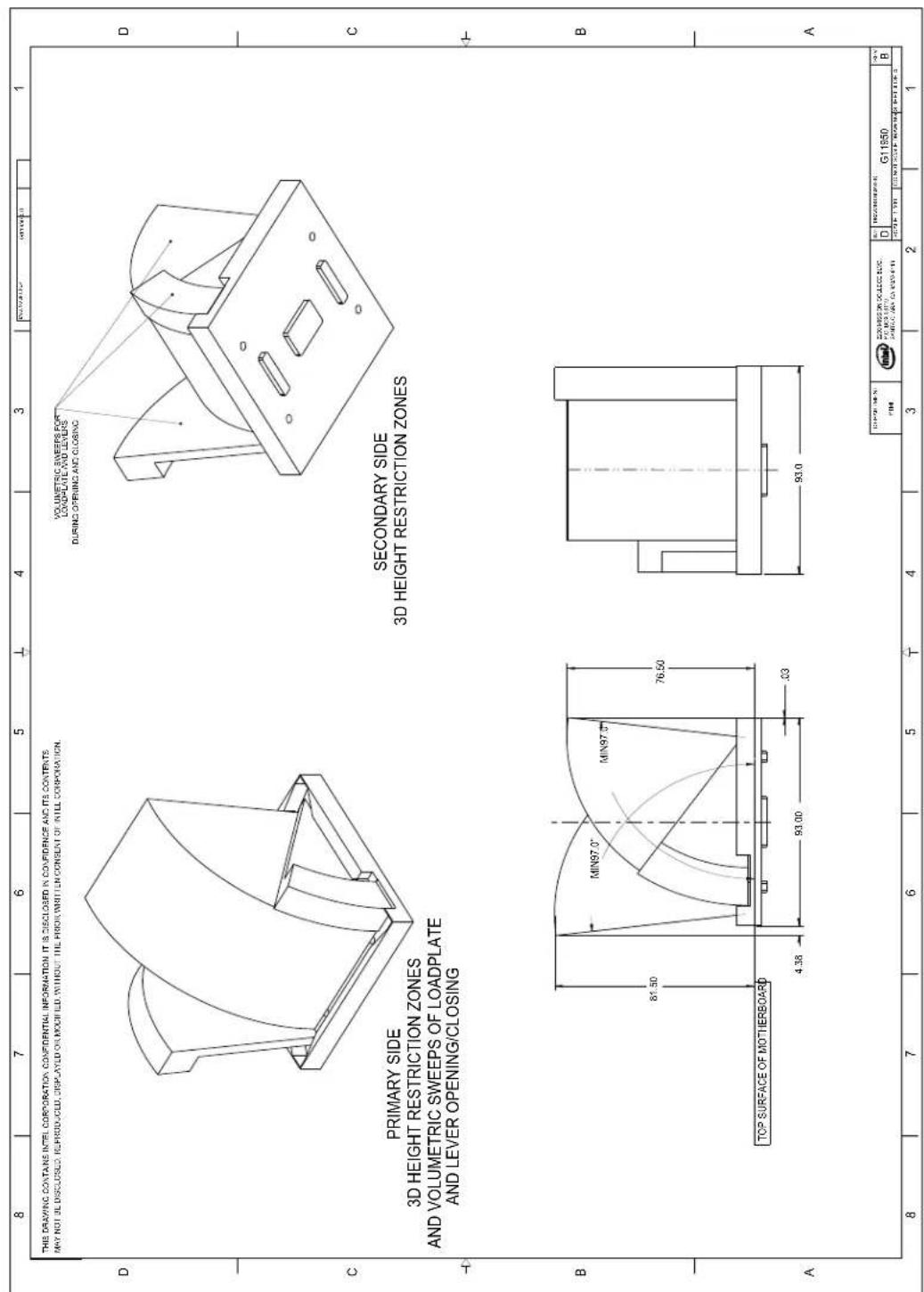 8 7 6 5 4 3 1 THIS DRAWING CONTAINS INTEL CORPORATION CONFIDENTIAL INFORMATION IT IS DISCLOSED IN CONFIDENCE AND ITS CONTENTS MAY NOT BE DISCLOSED. REPRODUCED, DISPLAYED OR MODIFIED WITHOUT THE PRIOR WRITTEN CONSENT OF INTEL CORPORATION. PRIMARY SIDE 3D HEIGHT RESTRICTION ZONES AND VOLUMETRIC SWEEPS OF LOADPLATE AND LEVER OPENING/CLOSING SECONDARY SIDE 3D HEIGHT RESTRICTION ZONES MIN97.0" MIN97.0" MIN97.0" 81.50 76.50 4.38 93.00 .33 TOP SURFACE OF MOTIERBOARD A 93.0 10 PWR (MIN) TIME: G11950 G201952 ON OCECIC BUDC. FOR MOUNTING PUMULIC AIR CUSTOBER D B 1