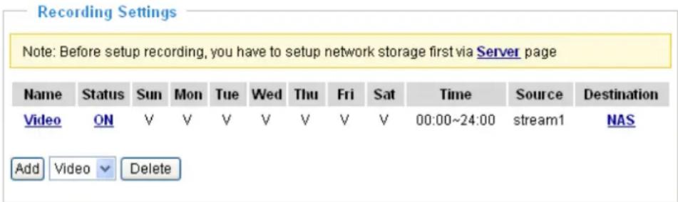 Recording Settings Note: Before setup recording, you have to setup network storage first via Server page Name Status Sun Mon Tue Wed Thu Fri Sat Time Source Destination Video ON V V V V V V V V 00:00~24:00(stream1 NAS Add Video Delete