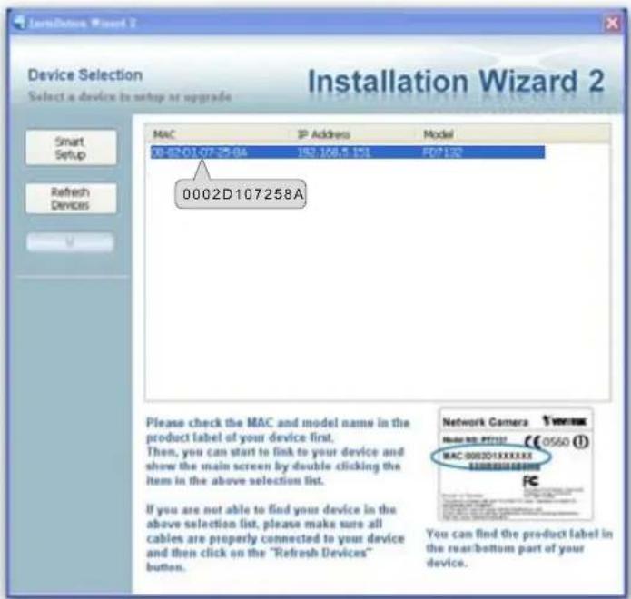 Installation Wizard 2 Device Selection Select a device to setup at upgrade Smart Setup Refresh Devices MAC IP Address Model 08-02-01-07-25-64 192.168.5.151 FD7132 0002D107258A Please check the MAC and model name in the product label of your device first. Then, you can start to link to your device and show the main screen by double clicking the item in the above selection list. If you are not able to find your device in the above selection list, please make sure all cables are properly connected to your device and then click on the "Refresh Devices" button. Network Camera Model NO: FST132 0560 (1) MAC 000201XXXXXX You can find the product label in the rear/bottom part of your device.