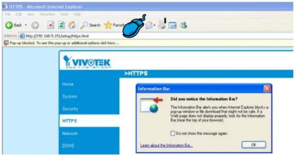 HTTPS - Microsoft Internet Explorer File Edit View Favorites Tools Help Back Search Favor Address http://192.168.5.151/setup/Https.html Pop-up blocked. To see this pop-up or additional options click here... VIVOTEK >HTTPS Home System Security HTTPS Network DDNS Information Bar Did you notice the Information Bar? The Information Bar alerts you when Internet Explorer blocks a pop-up window or file download that might not be safe. If a Web page does not display properly, look for the Information Bar (near the top of your browser). Do not show this message again. Learn about the Information Bar... OK