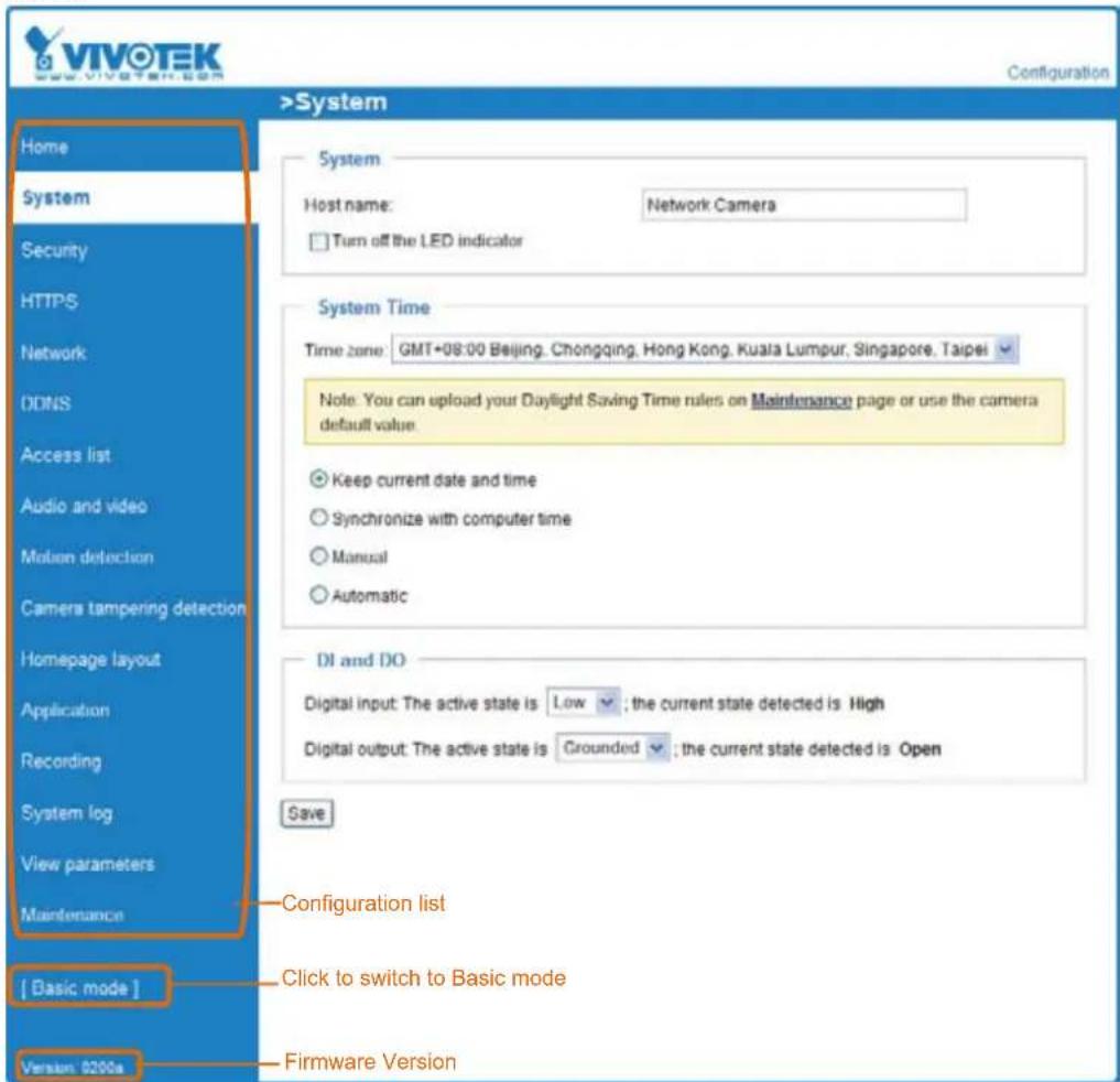 VIVOTEK www.vivotek.com Configuration >System Home System Host name: Network Camera Turn off the LED indicator System Time Time zone: GMT+08:00 Beijing, Chongqing, Hong Kong, Kuala Lumpur, Singapore, Taipei Note: You can upload your Daylight Saving Time rules on Maintenance page or use the camera default value. Keep current date and time Synchronize with computer time Manual Automatic DI and DO Digital input: The active state is Low ; the current state detected is High Digital output: The active state is Grounded ; the current state detected is Open Save Configuration list Click to switch to Basic mode [ Basic mode ] Maintenance Version: 0200a Firmware Version