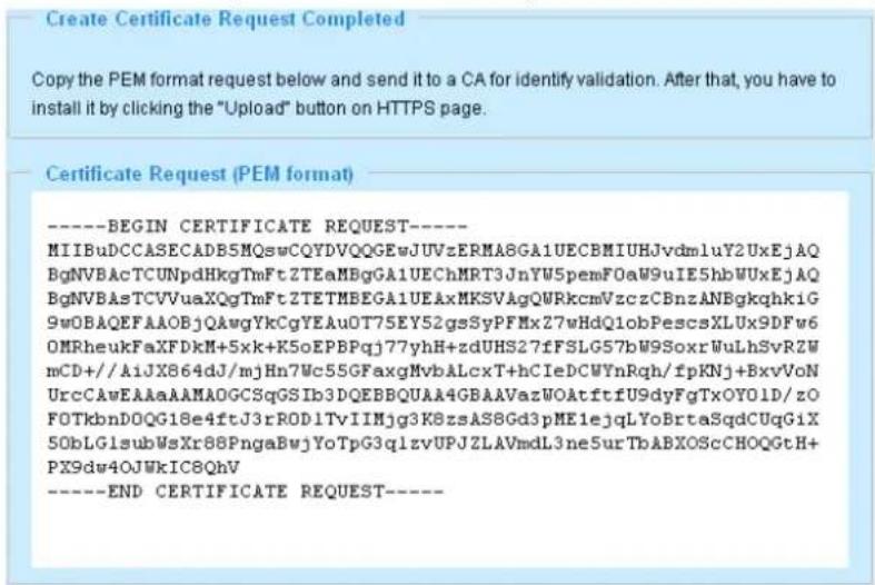 Create Certificate Request Completed Copy the PEM format below to it to a CA for identify validation. After that, you have to install it by clicking the "Upload" button on HTTPS page. Certificate Request (PEM format) ----BEGIN CERTIFICATE REQUEST---- MIIBuDCCASECADB5MQswCQYDVQQGEwJUVzERMA8GA1UECBMIUHJvdm1uY2UxEjAQ BgNVBAcTCUNpdHkgTmFtZTEaMBgGA1UEChMRT3JnYW5pemFOaW9uIE5hbWUxEjAQ BgNVBAsTCVVuaXQgTmFtZTETMBEGA1UEAxMKSVAgQWRkcmVzczCBnzANBgkqhkiG 9wOBAQEFAAOBjQAwgYkCgYEAu0T75EY52gsSyPFMx27wHdQ1obPescsXLUX9DFw6 OMRheukFaXFdKm+5xk+K5oEPBPqj77yhH+zduHS27fFSLG57bW9SoxrWuLhSvRZW mCD+/AiJX864dJ/mjHn7Wc55GFaxgMvbALcxT+hCIeDCWYnRqh/fpKNj+BxvVoN UrcCAwEAAaAAMADGCSqGSIb3DQEBBQUAA4GBAAVazWOAtftfU9dyFgTxOY01D/zO FOTkbnDOQG18e4ftJ3rRODITvIIMjg3K8zsAS8Gd3pME1ejqLYoBrtaSqdCUqGIX 50bLGlsubWsXr88PngaBwjYoTpG3qlzvUPJZLAVmdL3ne5urTbABXOScCHOQGtH+ PX9dw4OJWkIC8QhV ----END CERTIFICATE REQUEST----