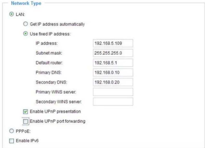 Network Type LAN: Get IP address automatically Use fixed IP address: IP address: 192.168.5.109 Subnet mask: 255.255.255.0 Default router: 192.168.5.1 Primary DNS: 192.168.0.10 Secondary DNS: 192.168.0.20 Primary WINS server: Secondary WINS server: Enable UPnP presentation Enable UPnP port forwarding PPPoE: Enable IPv6