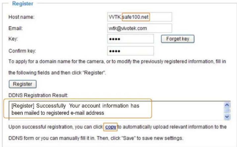 Register Host name: WTK:safe100.net Email: wtk@vivotek.com Key: ••••• Forget key Confirm key: ••••• To apply for a domain name for the camera, or to modify the previously registered information, fill in the following fields and then click "Register". Register DDNS Registration Result: [Register] Successfully Your account information has been mailed to registered e-mail address Upon successful registration, you can click copy to automatically upload relevant information to the DDNS form or you can manually fill it in. Then, click "Save" to save new settings.