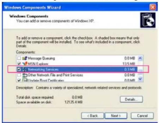 Windows Components Wizard Windows Components You can add or remove components of Windows XP. To add or remove a component, click the checkbox. A shaded box means that only part of the component will be installed. To see what's included in a component, click Details: Components: Message Queueing 0.0 MB MSN Express 13.5 MB Networking Services 0.3 MB Other Network File and Print Services 0.0 MB Update Front Certificates 0.0 MB Description: Contains a variety of specialized, network-related services and protocols. Total disk space required 0.0 MB Space available on disk: 12125.4 MB Details... < Back Next > Cancel