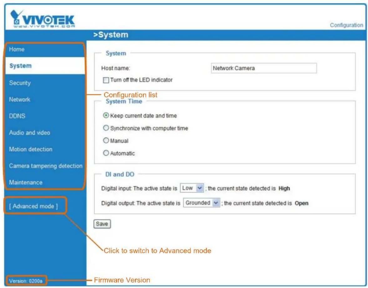 VIVOTEK www.vivotek.com Configuration >System Home System Security Network DDNS Audio and video Motion detection Camera tampering detection Maintenance [ Advanced mode ] Version: 0200a System Host name: Network Camera Turn off the LED indicator Configuration list System Time Keep current date and time Synchronize with computer time Manual Automatic DI and DO Digital input: The active state is Low ; the current state detected is High Digital output: The active state is Grounded ; the current state detected is Open Save Click to switch to Advanced mode Firmware Version
