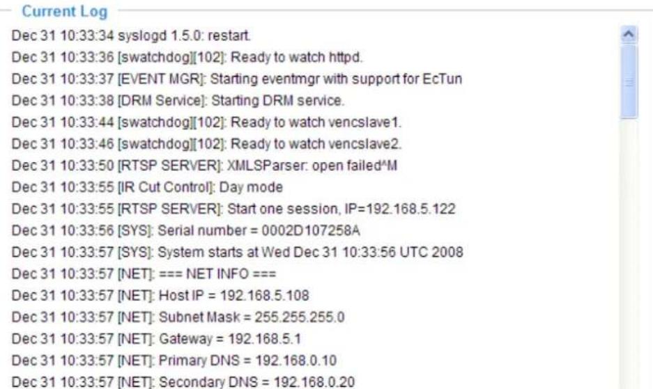 Current Log Dec 31 10:33:34 syslogd 1.5.0: restart. Dec 31 10:33:36 [swatchdog][102]: Ready to watch httpd. Dec 31 10:33:37 [EVENT MGR]: Starting eventmgr with support for EcTun Dec 31 10:33:38 [DRM Service]: Starting DRM service. Dec 31 10:33:44 [swatchdog][102]: Ready to watch vencslave1. Dec 31 10:33:46 [swatchdog][102]: Ready to watch vencslave2. Dec 31 10:33:50 [RTSP SERVER]: XMLSParser: open failed^M Dec 31 10:33:55 [IR Cut Control]: Day mode Dec 31 10:33:55 [RTSP SERVER]: Start one session, IP=192.168.5.122 Dec 31 10:33:56 [SYS]: Serial number = 0002D107258A Dec 31 10:33:57 [SYS]: System starts at Wed Dec 31 10:33:56 UTC 2008 Dec 31 10:33:57 [NET]: === NET INFO === Dec 31 10:33:57 [NET]: Host IP = 192.168.5.108 Dec 31 10:33:57 [NET]: Subnet Mask = 255.255.255.0 Dec 31 10:33:57 [NET]: Gateway = 192.168.5.1 Dec 31 10:33:57 [NET]: Primary DNS = 192.168.0.10 Dec 31 10:33:57 [NET]: Secondary DNS = 192.168.0.20