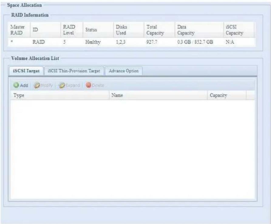 Space Allocation RAID Information Master RAID ID RAID Level Status Disks Used Total Capacity Data Capacity*iSCSI Capacity * RAID 5 Healthy 1,2,3 927.7 0.3 GB / 852.7 GB N/A Volume Allocation List iSCSI Target*iSCSI Thin-Provision Target Advance Option AddModifyExpandDelete Type Name Capacity