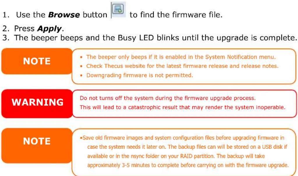 1. Use the Browse button to find the firmware file. 2. Press Apply. 3. The beeper beeps and the Busy LED blinks until the upgrade is complete. NOTE • The beeper only beeps if it is enabled in the System Notification menu. • Check Thecus website for the latest firmware release and release notes. • Downgrading firmware is not permitted. WARNING Do not turns off the system during the firmware upgrade process. This will lead to a catastrophic result that may render the system inoperable. NOTE • Save old firmware images and system configuration files before upgrading firmware in case the system needs it later on. The backup files can will be stored on a USB disk if available or in the nsync folder on your RAID partition. The backup will take approximately 3-5 minutes to complete before carrying on with the firmware upgrade.