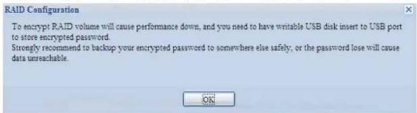 RAID Configuration To encrypt RAID volume will cause performance down, and you need to have writable USB disk insert to USB port to store encrypted password. Strongly recommend to backup your encrypted password to somewhere else safely, or the password lose will cause data unreachable.