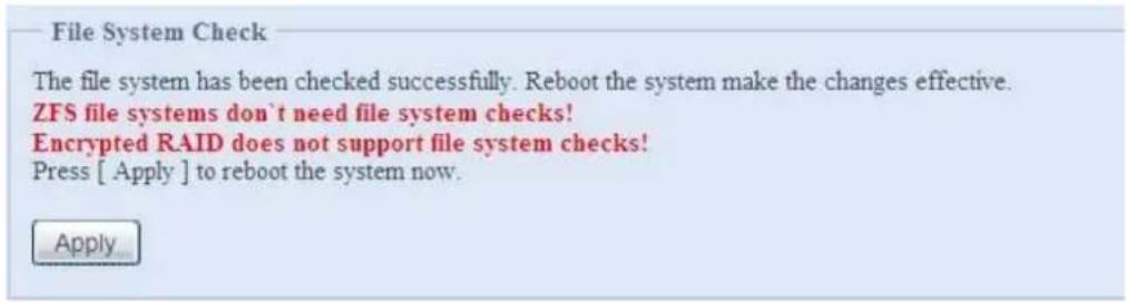 File System Check The file system has been checked successfully. Reboot the system make the changes effective. ZFS file systems don't need file system checks! Encrypted RAID does not support file system checks! Press [ Apply ] to reboot the system now. Apply