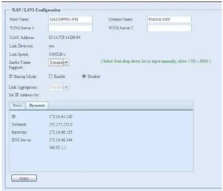 WAN / LAN1 Configuration Host Name: N4200PRO-PM Domain Name: thecus.com WINS Server 1 WINS Server 2 MAC Address: 00.14.FD 14.D6.94 Link Detected: yes Link Speed: 1000Mb/s Jumbo Frame: Disable (Select from drop down list or input manually, allow 1501 ~ 9000 ) Support: IP Sharing Mode: Enable Disable Link Aggregation: Disable Set IP Address by: Status Dynamic IP: 172.16.64.140 Netmask: 253.253.252.0 Gateway: 172.16.66.135 DNS Server: 172.16.66.244 168.95.1.1 Apply