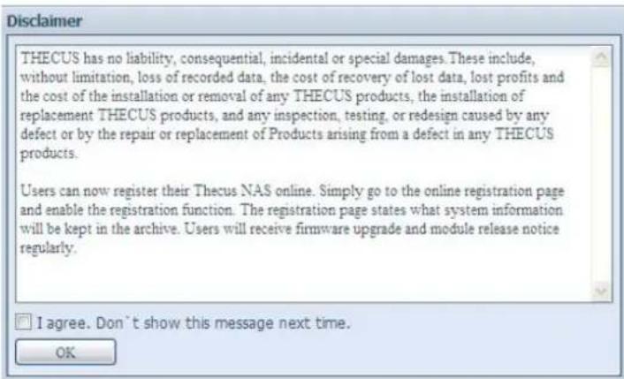 Disclaimer THECUS has no liability, consequential, incidental or special damages. These include, without limitation, loss of recorded data, the cost of recovery of lost data, lost profits and the cost of the installation or removal of any THECUS products, the installation of replacement THECUS products, and any inspection, testing, or redesign caused by any defect or by the repair or replacement of Products arising from a defect in any THECUS products. Users can now register their Thecus NAS online. Simply go to the online registration page and enable the registration function. The registration page states what system information will be kept in the archive. Users will receive firmware upgrade and module release notice regularly. I agree. Don't show this message next time. OK