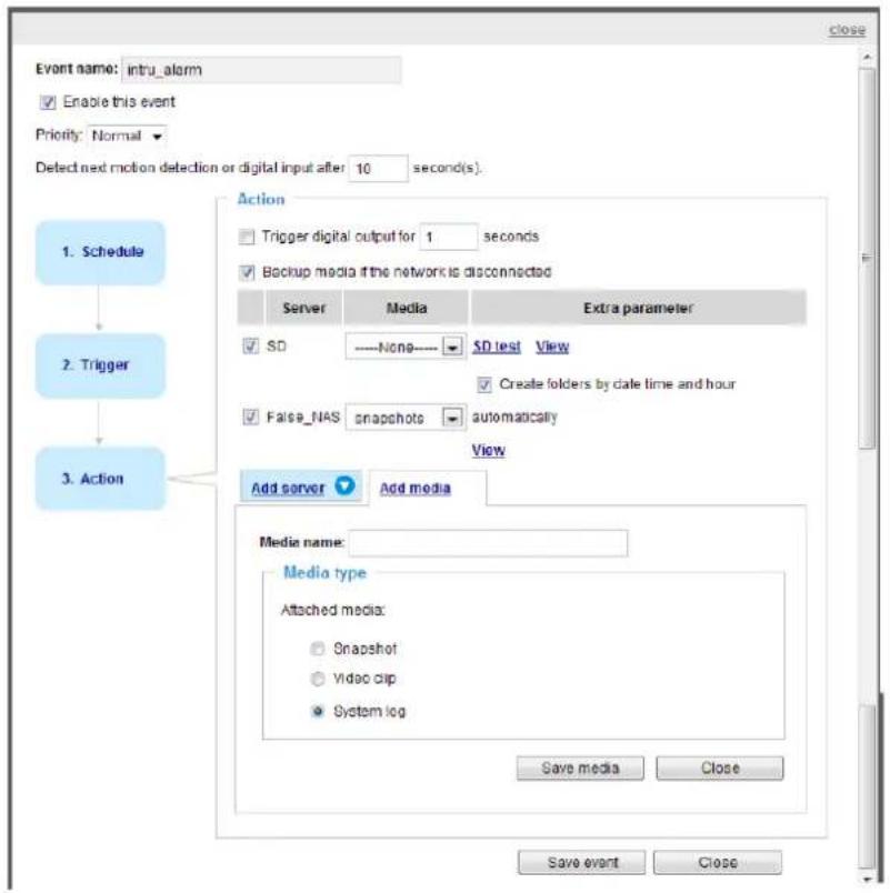 Event name: intru_alarm Enable this event Priority: Normal Detect next motion detection or digital input after 10 second(s). 1. Schedule 2. Trigger 3. Action Action Trigger digital output for 1 seconds Backup media if the network is disconnected Server Media Extra parameter SD None SD test View Create folders by date time and hour False_NAS snapshots automatically View Add server Add media Media name: Media type Attached media: Snapshot Video clip System log Save media Close Save event Close