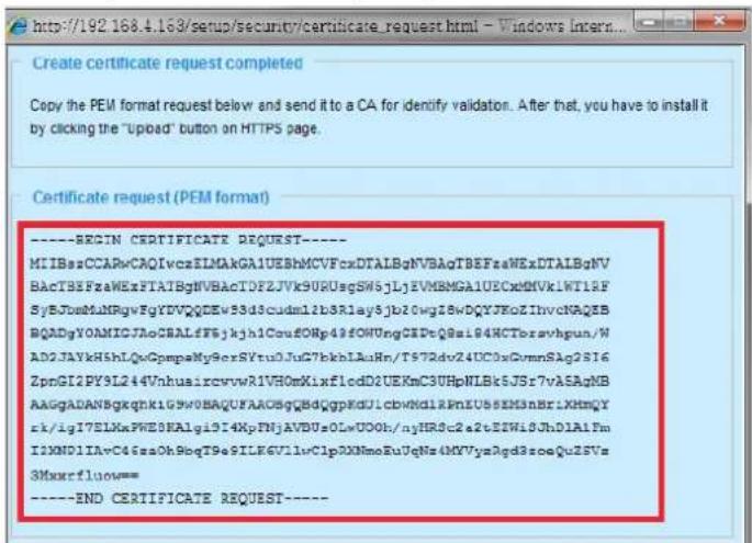http://192.168.4.163/sup/setup/security/certificate_request.html - Windows Incert... Create certificate for Copy the PEM format request below and send it to a CA for identify validation. After that, you have to install it by clicking the "upload" button on HTTPS page. Certificate request (PEM format) ----BEGIN CERTIFICATE REQUEST---- MIIBssCCARvCAQIvcsELMAkGA1UEBhMCVFcxDTALBgNVBAqTBEFzaWExDTALBgNV BACTBEEFzaWExFTATBgNVBAcTDFZJVk9URdsgSw5jLjEVBMGGA1UECxnDMVk1WT12F SyEJBmNHNRgwFgYDVQQQDEwS3d3cdmdl2b3Rlay5jb20wgI8wDQXJReZInvcNAQEB BQADgYOAMICJ7AoCBALfF6jkjh1CoufONp43fOWUngCEDtQ8si94HCTbravhpun/W AD2JAYkH5hLQxGpmpaMy9erxSYtu0JuG7bkhlAuRn/T5T2dv24UC0xDvmnSAg2S16 ZpnGI2PY9L244VnhuaircvwrA1VH0mXixflcdD2UEKmC3UHpNLBk5JSr7vASAgNB AAAGADANBgqknK1G5V0BAQUFAOBSgBDqGpKDJLCbVN0L1RnEU5sEM3nBr1XHMqY rk/igI7ELXkPWE3KAlgi9I4XpFNjAVBUoOLwUOOh/njHR8c2a2tEIWi8JhD1A1Fm I2NXND1IAvC46zaOh9bqT9eSILEK6V1lvC1pOXNmoRuUgNz4MVVyz3gd8soeQUZSVs 3Mxmrfluow= ----END CERTIFICATE REQUEST----