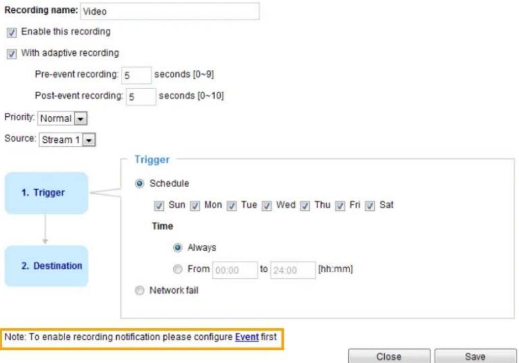 Recording name: Video Enable this recording With adaptive recording Pre-event recording: 5 seconds [0~9] Post-event recording: 5 seconds [0~10] Priority: Normal Source: Stream 1 1. Trigger 2. Destination Trigger Schedule Sun Mon Tue Wed Thu Fri Sat Time Always From 00:00 to 24:00 [hh:mm] Network fail Note: To enable recording notification please configure Event first Close Save