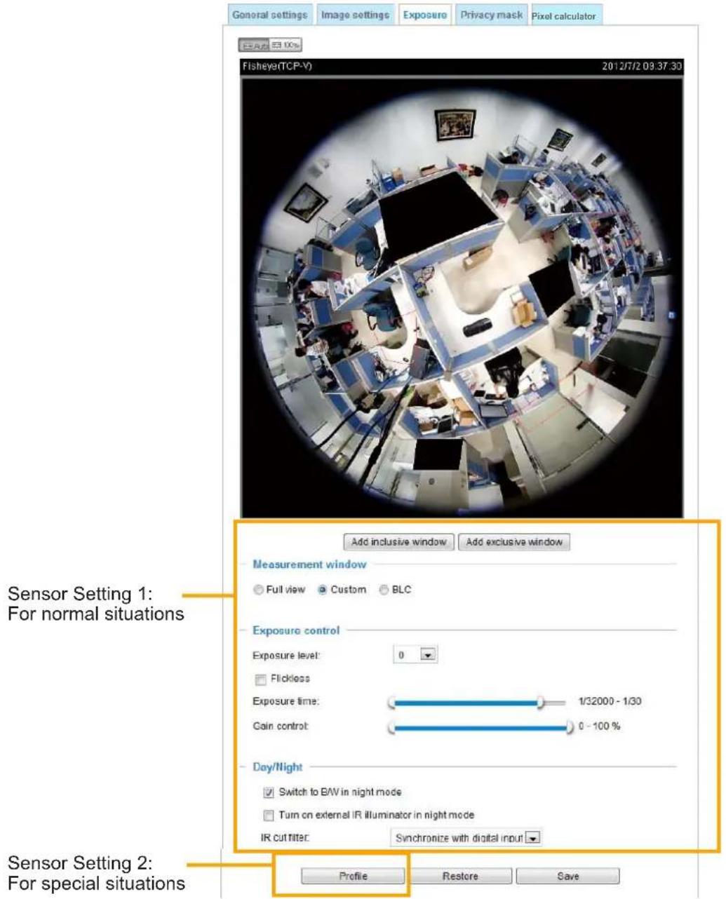 General settings Image settings Exposure Privacy mask Pixel calculator Fisheyer(TCP-V) 2012/7/2 09:37:30 Add inclusive window Add exclusive window Measurement window Full view Custom BLC Sensor Setting 1: For normal situations Exposure control Exposure level: 0 Flickless Exposure time: 1/32000 - 1/30 Gain control: 0 - 100 % Day/Night Switch to BW in night mode Turn on external IR Illuminator in night mode IR CUT NTERC Synchronize with digital input Profile Restore Save Sensor Setting 2: For special situations