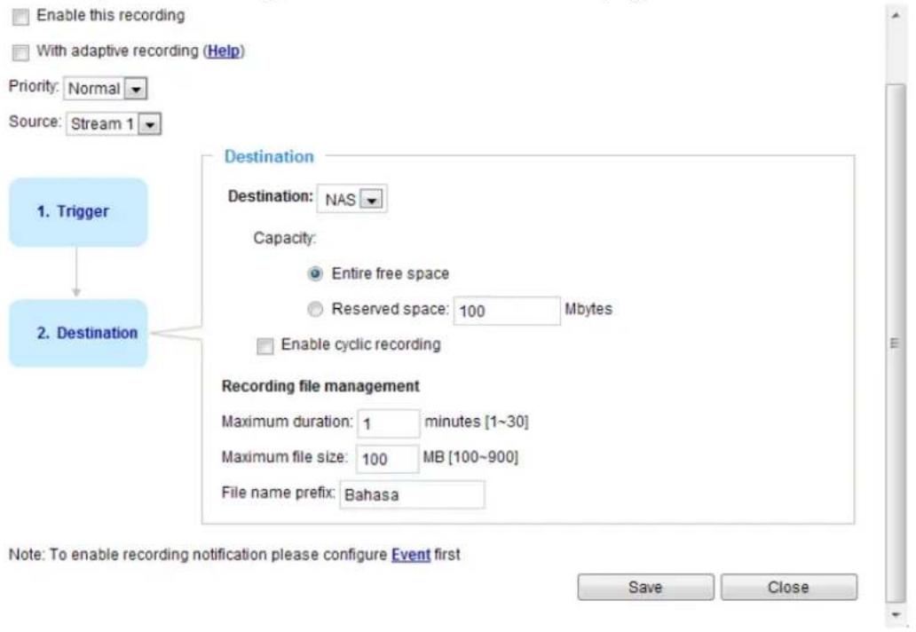 Enable this recording With adaptive recording (Help) Priority: Normal Source: Stream 1 1. Trigger Destination Destination: NAS Capacity: Entire free space Reserved space: 100 Mbytes Enable cyclic recording 2. Destination Recording file management Maximum duration: 1 minutes [1~30] Maximum file size: 100 MB [100~900] File name prefix: Bahasa Note: To enable recording notification please configure Event first Save Close