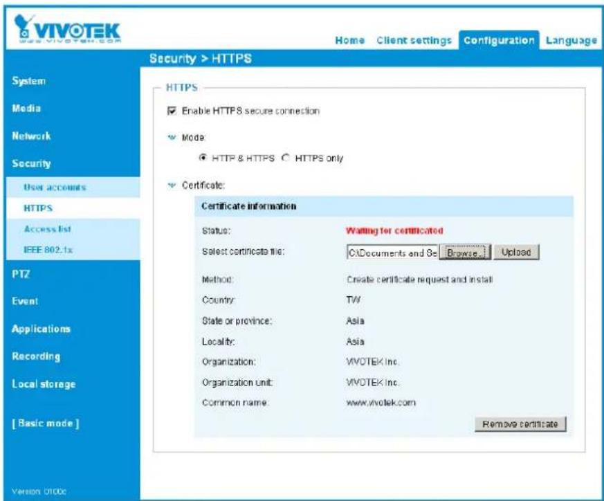 VIVOTEK Home Client settings Configuration Language Security > HTTPS System Media Network Security User accounts HTTPS Access list IEEE 802.1x PTZ Event Applications Recording Local storage [ Basic mode ] Version 0100c HTTPS Enable HTTPS secure connection Mode: HTTP & HTTPS ○ HTTPS only Certificate: Certificate information Status: Waiting for certificated Select certificate file: C:\Documents and B\ Browse... Upload Method: Create certificate request and install Country: TW State or province: Asia Locality: Asia Organization: VIVOTEK Inc. Organization unit: VIVOTEK Inc. Common name: www.vivotek.com Remove certificate