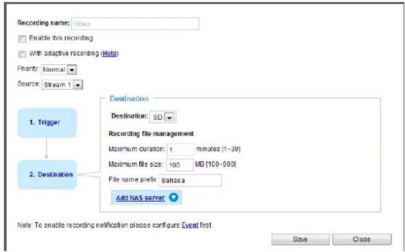 Recording name: Video Enable this recording With adaptive recording (Help) Priority: Normal Source: Stream 1 1. Trigger Destination Destination: SD Recording file management Maximum duration: 1 minutes [1-30] Maximum file size: 100 MB [100-500] File name prefix: Bahasa Add NAS server 2. Destination Note: To enable recording notification please configure Event first Save Close