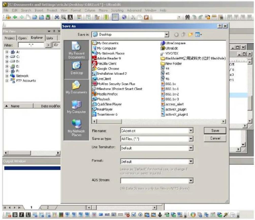 [C:\Documents and Settings\eric4u\Desktop\Edit2.crt*] - UltratEdit File Edit Search Insert Project View Format Column Macro Scripting Advanced Window Help File Views Project Open Explorer Lists Filter: *.* > A: C: D: E: F: Network FTP Accounts Save As Save in: Desktop My Documents My Computer My Network Places Adobe Reader 9 Fizzilla Client Google Chrome Installation Wizard 2 LiveClient McAfee Security Scan Plus Milestone XProtect Smart Client Mozilla Firefox Playbach QuickTime Player RealPlayer TeamViewer 6 UltraCompare UltraEdit VIVOTEK BlackholePM公用资料夹 (位於 Blackhole) New Folder 41 45 46 802.1x 802.1x-1 802.1x-2 802.1x-3 access_alert activeX_plugin activeX_plugin1 My Recent Documents Desktop My Documents My Computer My Network Places File name: CAcert.cit Save as type: All Files, (*.*) Line Terminator: Default Format: Default Leave as "Default" far normal use, or change if conversion can save required. ADS Stream: (All Data Stream is only for files on NTFS drives)
