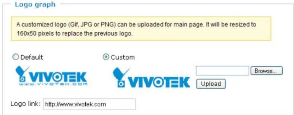 Logo graph A customized logo (Gif, JPG or PNG) can be uploaded for main page. It will be resized to 160x50 pixels to replace the previous logo. Default Custom VIVOTEK Browse... www.vivotek.com VIVOTEK Upload Logo link: http://www.vivotek.com