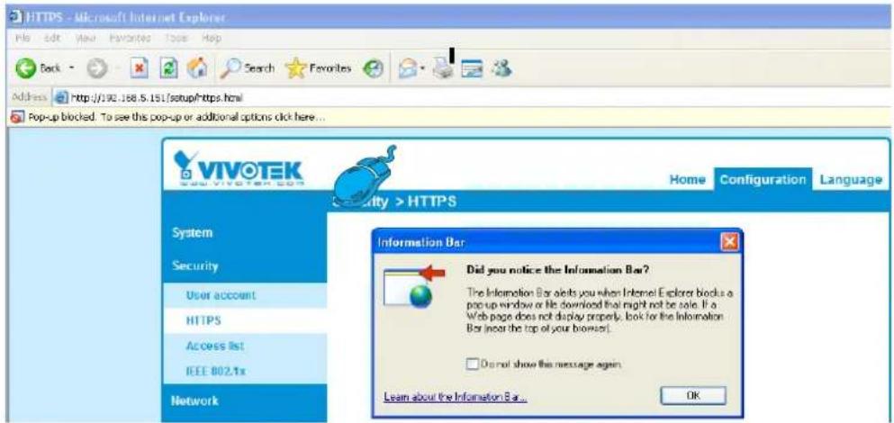 HTTPS - Microsoft Internet Explorer File Edit View Favorites Tools Help Back Search Favorites Address http://992.188.5.151/setup/https.html Pop-up blocked. To see this pop-up or additional options click here... VIVOTEK 2001 VIVOTEK.COM System Security User account HTTPS Access list IEEE 802.1x Network Home Configuration Language City > HTTPS Information Bar Did you notice the Information Bar? The Information Bar alerts you when Internet Explorer blocks a pop-up window or file download that might not be safe. If a Web page does not display properly, look for the Information Bar (near the top of your browser). Do not show this message again. Learn about the Information Bar... OK