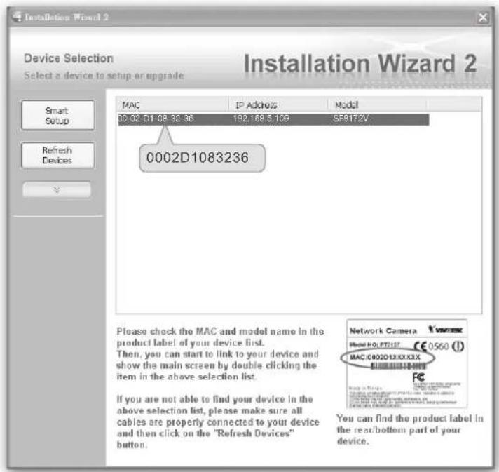Installation Wizard 2 Device Selection Select a device to setup or upgrade MAC IP Address Model 00:02 D1 08:32:36 192.168.5.109 SF9172V 0002D1083236 Please check the MAC and model name in the product label of your device first. Then, you can start to link to your device and show the main screen by double clicking the item in the above selection list. If you are not able to find your device in the above selection list, please make sure all cables are properly connected to your device and then click on the "Refresh Devices" button. Network Camera Model NO: PT7157 €0560 (1) MAC:0002D1X.X.X.X.X You can find the product label in the rear/bottom part of your device.