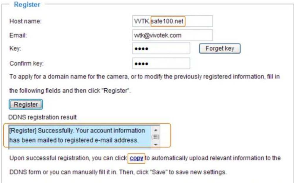 Register Host name: WVTK.safe100.net Email: wtk@vivotek.com Key: ••••• Forget key Confirm key: ••••• To apply for a domain name for the camera, or to modify the previously registered information, fill in the following fields and then click "Register". Register DDNS registration result [Register] Successfully. Your account information has been mailed to registered e-mail address. Upon successful registration, you can click copy to automatically upload relevant information to the DDNS form or you can manually fill it in. Then, click "Save" to save new settings.
