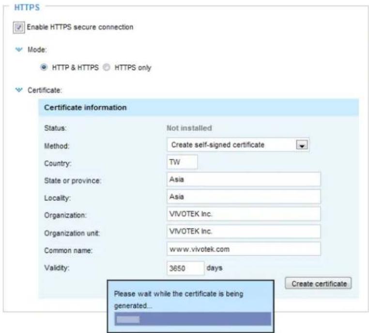 HTTPS Enable HTTPS secure connection Mode: HTTP & HTTPS HTTPS only Certificate: Certificate information Status: Not installed Method: Create self-signed certificate Country: TW State or province: Asia Locality: Asia Organization: VIVOTEK Inc. Organization unit: VIVOTEK Inc. Common name: www.vivotek.com Validity: 3650 days Please wait while the certificate is being generated... Create certificate