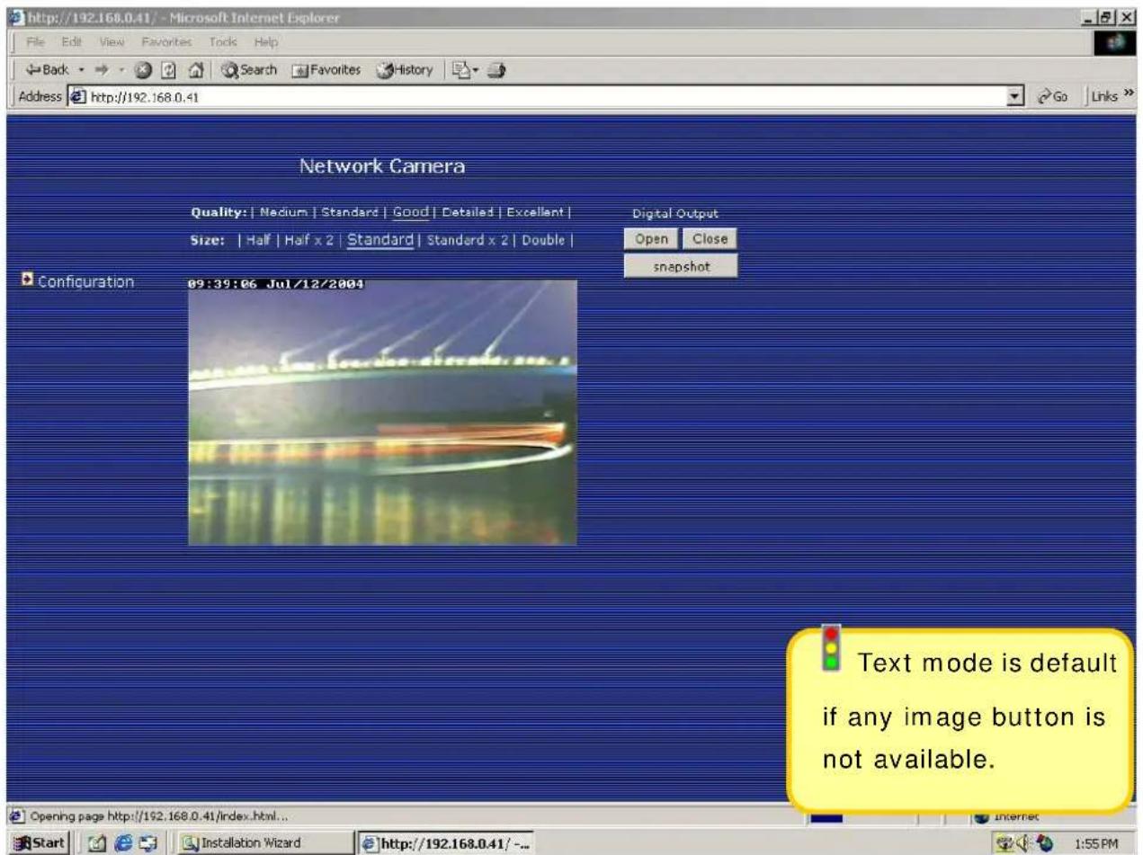 http://192.168.0.41/ - Microsoft Internet Explorer File Edit View Favorites Tools Help Back Search Favorites History Address http://192.168.0.41 Network Camera Quality: | Nedium | Standard | Good | Detailed | Excellent | Size: | Half | Half x 2 | Standard | Standard x 2 | Double | Digital Output Open Close snapshot Configuration 09:39:06 Jul/12/2004 Text mode is default if any image button is not available. Opening page http://192.168.0.41/index.html... Start Installation Wizard http://192.168.0.41/- Internet 1:55 PM