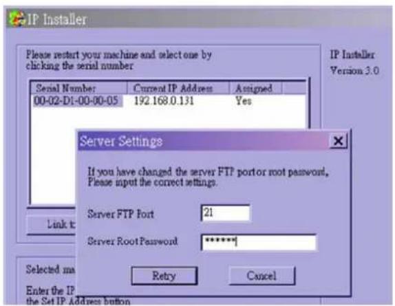 IP Installer Please restart your machine and select one by clicking the serial number Serial Number: Current IP Address Assigned 00-02-D1-00-00-05 192.168.0.131 Yes Server Settings If you have changed the server FTP port or root password, Please input the correct settings. Server FTP Port 21 Server Root Password ***** Selected ma Enter the IP the Set IP Adder button Retry Cancel IP Installer Version 3.0