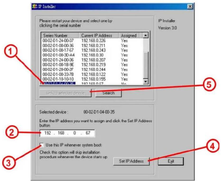 IP Installer Please restart your device and select one by clicking the serial number Series Number Current IP Address Assigned 00-02-D1-24-00-07 192.168.0.226 Yes 00-02-D1-00-00-36 192.168.0.211 Yes 00-02-D1-00-17-57 192.168.0.243 Yes 00-02-D1-00-3D-A4 192.168.0.30 Yes 00-02-D1-24-00-06 192.168.0.207 Yes 00-02-D1-00-18-9E 192.168.0.219 Yes 00-02-D1-28-00-2F 192.168.0.244 Yes 00-02-D1-00-33-7B 192.168.0.122 Yes 00-02-D1-10-10-10 192.168.0.155 Yes 192.168.0.57 No Link to selected device Search Selected device : 00-02-D1-04-00-35 Enter the IP address you want to assign and click the Set IP Address button 192 . 168 . 0 . 67 Use this IP whenever system boot: Check this option will skip installation procedure whenever the device starts up Set IP Address Exit
