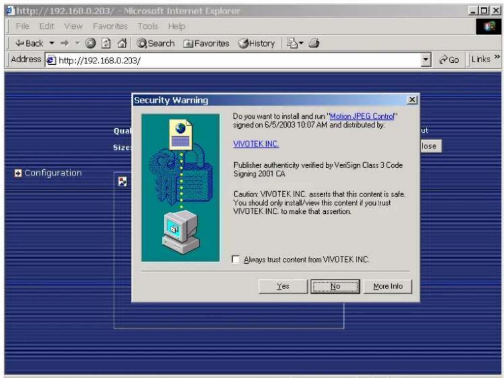 http://192.168.0.203/ - Microsoft Internet Explorer File Edit View Favorites Tools Help Back Search Favorites History Address http://192.168.0.203/ Security Warning Do you want to install and run "Motion JPEG Control" signed on 6/5/2003 10:07 AM and distributed by: VIVOTEK INC. Publisher authenticity verified by VeriSign Class 3 Code Signing 2001 CA Caution: VIVOTEK INC. asserts that this content is safe. You should only install/view this content if you trust VIVOTEK INC. to make that assertion. Always trust content from VIVOTEK INC. Yes No More Info Qual Size Configuration out lose